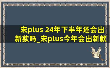 宋plus 24年下半年还会出新款吗_宋plus今年会出新款吗